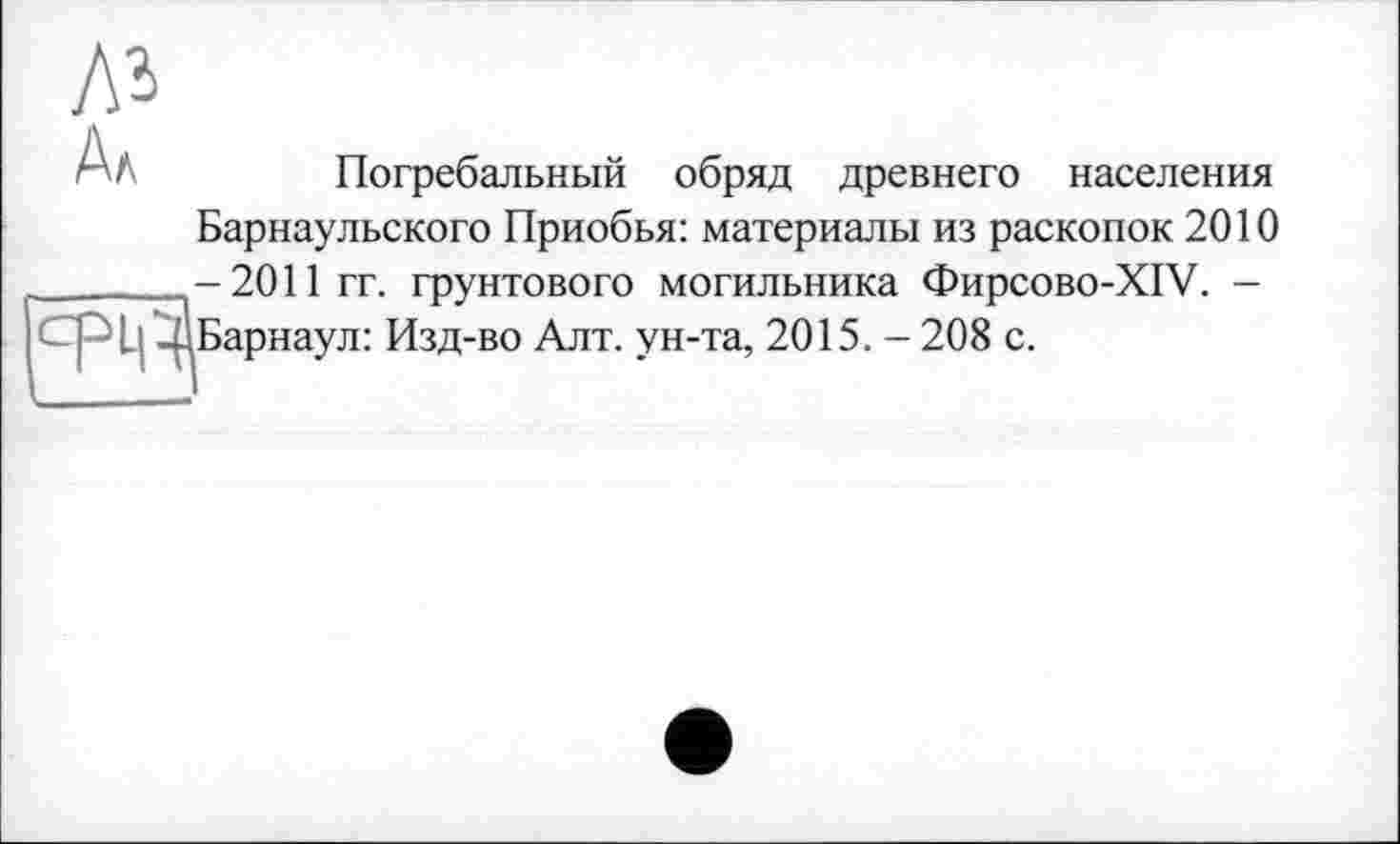 ﻿Погребальный обряд древнего населения Барнаульского Приобья: материалы из раскопок 2010 -2011 гг. грунтового могильника Фирсово-XIV. -
I ^Барнаул: Изд-во Алт. ун-та, 2015. - 208 с.